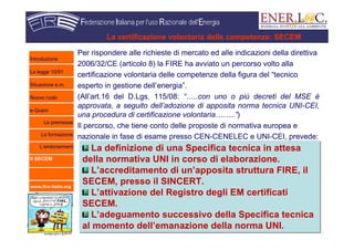 www.fire-italia.org
Per rispondere alle richieste di mercato ed alle indicazioni della direttiva
2006/32/CE (articolo 8) la FIRE ha avviato un percorso volto alla
certificazione volontaria delle competenze della figura del “tecnico
esperto in gestione dell’energia”.
(All’art.16 del D.Lgs. 115/08: “…..con uno o più decreti del MSE è
approvata, a seguito dell’adozione di apposita norma tecnica UNI-CEI,
una procedura di certificazione volontaria……..”)
Il percorso, che tiene conto delle proposte di normativa europea e
nazionale in fase di esame presso CEN-CENELEC e UNI-CEI, prevede:
La certificazione volontaria delle competenze: SECEM
La definizione di una Specifica tecnica in attesa
della normativa UNI in corso di elaborazione.
L’accreditamento di un’apposita struttura FIRE, il
SECEM, presso il SINCERT.
L’attivazione del Registro degli EM certificati
SECEM.
L’adeguamento successivo della Specifica tecnica
al momento dell’emanazione della norma UNI.
La definizione di una Specifica tecnica in attesa
della normativa UNI in corso di elaborazione.
L’accreditamento di un’apposita struttura FIRE, il
SECEM, presso il SINCERT.
L’attivazione del Registro degli EM certificati
SECEM.
L’adeguamento successivo della Specifica tecnica
al momento dell’emanazione della norma UNI.
Introduzione
La legge 10/91
Situazione e.m.
Nuovo ruolo
e-Quem
Le premesse
La formazione
L’endorsement
Il SECEM
 