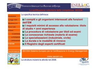 www.fire-italia.org
La specifica tecnica definisce:
La struttura inizierà le attività nel 2008.
La certificazione volontaria delle competenze: SECEM
I compiti e gli organismi interessati alle funzioni
dell’EM
I requisiti minimi di accesso alla valutazione: titolo
di studio + anni esperienza
La procedura di valutazione per titoli ed esami
Le conoscenze richieste (materie di esame)
Le specializzazioni (industriale, civile)
La durata e le modalità di rinnovo
Il Registro degli esperti certificati
I compiti e gli organismi interessati alle funzioni
dell’EM
I requisiti minimi di accesso alla valutazione: titolo
di studio + anni esperienza
La procedura di valutazione per titoli ed esami
Le conoscenze richieste (materie di esame)
Le specializzazioni (industriale, civile)
La durata e le modalità di rinnovo
Il Registro degli esperti certificati
SECEM Sistema Europeo per la Certificazione in Energy Management
www.secem.eu
SECEM Sistema Europeo per la Certificazione in Energy Management
www.secem.eu
Introduzione
La legge 10/91
Situazione e.m.
Nuovo ruolo
e-Quem
Le premesse
La formazione
L’endorsement
Il SECEM
 