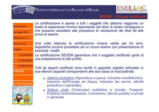 www.fire-italia.org
SECEM – Chi può certificarsi
La certificazione è aperta a tutti i soggetti che abbiano raggiunto un
livello di esperienza minimo dipendente dal titolo di studio conseguito e
che possono accedere alla procedura di valutazione dei titoli ed alle
prove di esame.
Una volta ottenuta la certificazione rimane valida per tre anni,
dopodiché occorre procedere ad un nuovo esame con presentazione di
eventuali crediti.
La certificazione SECEM garantisce che il soggetto certificato gode di
una preparazione di alto profilo.
Tutti gli esperti certificati sono iscritti in apposito registro articolato in
due elenchi separati corrispondenti alle due classi di macroattività:
Settore produttivo (Agricoltura e pesca, Industria manifatturiera,
Industria dell’Energia ed Acqua, Industria dei servizi, attività
produttiva in generale);
Settore civile (Costruzioni pubbliche e private; Trasporti;
Pubblica Amministrazione, Commercio, Servizi pubblici e privati
in generale
Introduzione
La legge 10/91
Situazione e.m.
Nuovo ruolo
e-Quem
Le premesse
La formazione
L’endorsement
Il SECEM
 