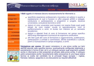 www.fire-italia.org
SECEM – Valutazione dei titoli ed esame
I titoli oggetto di interesse devono necessariamente far riferimento a:
specifiche esperienze professionali e lavorative nel settore in quanto a
espletamento di ruoli e funzioni in uffici preposti all’EM e collegati,
conduzione e partecipazione a programmi e progetti, docenza
universitaria, consulenze tecniche e simili
diplomi di corsi universitari post lauream con esame finale quali quelli
elargiti da corsi master, scuole di specializzazione, corsi di
perfezionamento e simili, di durata non inferiore ad un semestre
accademico
diplomi e attestati finali di corsi di formazione nel campo specifico
dell’Energy Management riconosciuti da organismo certificatore
altri titoli quali altri corsi di formazione e aggiornamento, pubblicazioni,
partecipazioni a comitati e commissioni, attività scientifiche e culturali,
premi e riconoscimenti in campo energetico, e simili.
Valutazione per esame: Gli esami consistono in una prova scritta sui temi
dell’EM elencati nella specifica tecnica, eventualmente configurata totalmente o
parzialmente in forma di test, ed in un colloquio sempre sugli argomenti suddetti
anche in riferimento ai titoli presentati ed all’esito della prova scritta. Il colloquio
potrà comprendere anche l’accertamento della conoscenza di una lingua estera
tecnica (a scelta del candidato tra le principali lingue europee – inglese,
francese, tedesco, spagnolo) e una discussione sui requisiti attitudinali
Introduzione
La legge 10/91
Situazione e.m.
Nuovo ruolo
e-Quem
Le premesse
La formazione
L’endorsement
Il SECEM
 