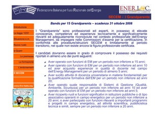 www.fire-italia.org
SECEM - I Grandparents
Bando per 15Bando per 15 GrandparentsGrandparents –– scadenza 31 ottobre 2008scadenza 31 ottobre 2008
I “Grandparents” sono professionisti ed esperti, in possesso di elevate
conoscenze, competenze ed esperienze tecnicamente e significativamente
rilevanti ed adeguatamente riconosciute nel contesto professionale dell’Energy
Management, da impiegare nelle Commissioni d’esame per la certificazione, in
conformità alle procedure/istruzioni SECEM e limitatamente al periodo
transitorio, nel quale non esiste ancora la figura professionale certificata.
I candidati dovranno essere in grado di comprovare il possesso dei requisiti
riportati in almeno uno dei punti seguenti:
Aver operato con funzioni di EM per un periodo non inferiore a 15 anni;
Aver operato con funzioni di EM per un periodo non inferiore ad anni 10
ed aver acquisito esperienze in qualità di docente nel campo
dell’Energy Management per un periodo di almeno 5 anni;
Aver svolto attività di docenza universitaria in materie fondamentali per
la qualificazione formativa dell’EM per un periodo non inferiore ad anni
20;
Aver operato quale responsabile di Sistemi di Gestione (Qualità,
Ambiente, Sicurezza) per un periodo non inferiore ad anni 10 ed aver
operato con funzioni di EM per un periodo non inferiore ad anni 5;
Aver ricoperto ruoli e funzioni significativi in istituzioni pubbliche o di tipo
associativo operanti in campo energetico per un periodo non inferiore a
20 anni, o aver partecipato con funzioni rilevanti a importanti programmi
e progetti in campo energetico, ad attività scientifica, pubblicistica
tecnica e simili, sempre per un periodo non inferiore a 20 anni.
Introduzione
La legge 10/91
Situazione e.m.
Nuovo ruolo
e-Quem
Le premesse
La formazione
L’endorsement
Il SECEM
 
