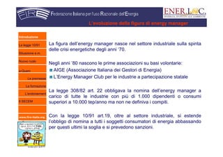 www.fire-italia.org
L’evoluzione della figura di energy manager
La figura dell’energy manager nasce nel settore industriale sulla spinta
delle crisi energetiche degli anni ‘70.
Negli anni ’80 nascono le prime associazioni su basi volontarie:
AIGE (Associazione Italiana dei Gestori di Energia)
L’Energy Manager Club per le industrie a partecipazione statale
La legge 308/82 art. 22 obbligava la nomina dell’energy manager a
carico di tutte le industrie con più di 1.000 dipendenti o consumi
superiori a 10.000 tep/anno ma non ne definiva i compiti.
Con la legge 10/91 art.19, oltre al settore industriale, si estende
l’obbligo di nomina a tutti i soggetti consumatori di energia abbassando
per questi ultimi la soglia e si prevedono sanzioni.
Introduzione
La legge 10/91
Situazione e.m.
Nuovo ruolo
e-Quem
Le premesse
La formazione
L’endorsement
Il SECEM
 