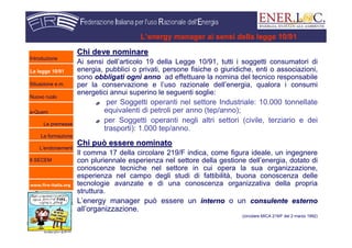 www.fire-italia.org
L’energy manager ai sensi della legge 10/91
Chi deve nominareChi deve nominare
Ai sensi dell’articolo 19 della Legge 10/91, tutti i soggetti consumatori di
energia, pubblici o privati, persone fisiche o giuridiche, enti o associazioni,
sono obbligati ogni anno ad effettuare la nomina del tecnico responsabile
per la conservazione e l’uso razionale dell’energia, qualora i consumi
energetici annui superino le seguenti soglie:
per Soggetti operanti nel settore Industriale: 10.000 tonnellate
equivalenti di petroli per anno (tep/anno);
per Soggetti operanti negli altri settori (civile, terziario e dei
trasporti): 1.000 tep/anno.
Chi può essere nominatoChi può essere nominato
Il comma 17 della circolare 219/F indica, come figura ideale, un ingegnere
con pluriennale esperienza nel settore della gestione dell’energia, dotato di
conoscenze tecniche nel settore in cui opera la sua organizzazione,
esperienza nel campo degli studi di fattibilità, buona conoscenza delle
tecnologie avanzate e di una conoscenza organizzativa della propria
struttura.
L’energy manager può essere un internointerno o un consulente esternoconsulente esterno
all’organizzazione.
(circolare MICA 219/F del 2 marzo 1992)
Introduzione
La legge 10/91
Situazione e.m.
Nuovo ruolo
e-Quem
Le premesse
La formazione
L’endorsement
Il SECEM
 