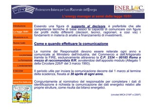 www.fire-italia.org
L’energy manager ai sensi della legge 10/91
Essendo una figura di supporto al decisoresupporto al decisore, è preferibile che alle
competenze tecniche di base associ la capacità di comunicare con figure
dai profili molto differenti (decisori, tecnici, ragionieri, e così via) i
fondamenti in materia di analisi e finanziamento di investimenti.
Come e quando effettuare la comunicazioneCome e quando effettuare la comunicazione
Le nomine dei Responsabili devono essere reiterate ogni anno e
comunicate al Ministero dell’Industria, del Commercio e dell’Artigianato
tramite la FIRE, esclusivamente attraverso la C.P. 2334 – 00185 Roma a
mezzo di raccomandata R/R, avvalendosi dell’apposito modulo (Allegato 1
della Circolare 226/F del 3 marzo 1993).
Il periodo utile per inviare la comunicazione decorre dal 1 marzo al termine
della scadenza, fissata al 30 aprile di ogni anno30 aprile di ogni anno.
Congiuntamente al nominativo del responsabile per completare i dati di
identificazione è richiesta la comunicazione dei dati energetici relativi alle
proprie strutture, come risulta dai bilanci energetici.
(circolari MICA 219/F e 226/F)
Introduzione
La legge 10/91
Situazione e.m.
Nuovo ruolo
e-Quem
Le premesse
La formazione
L’endorsement
Il SECEM
 