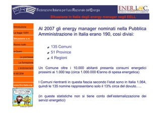 www.fire-italia.org
Situazione in Italia degli energy manager negli EELL
Al 2007 gli energy manager nominati nella Pubblica
Amministrazione in Italia erano 190, così divisi:
135 Comuni
51 Province
4 Regioni
Un Comune oltre i 10.000 abitanti presenta consumi energetici
prossimi ai 1.000 tep (circa 1.000.000 €/anno di spesa energetica)
I Comuni rientranti in questa fascia secondo l’istat sono in Italia 1.064,
quindi le 135 nomine rappresentano solo il 13% circa del dovuto…..
(in queste statistiche non si tiene conto dell’esternalizzazione dei
servizi energetici)
Introduzione
La legge 10/91
Situazione e.m.
Nuovo ruolo
e-Quem
Le premesse
La formazione
L’endorsement
Il SECEM
 