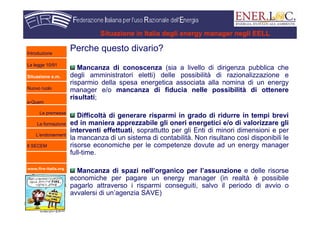www.fire-italia.org
Situazione in Italia degli energy manager negli EELL
Perche questo divario?
Mancanza di conoscenza (sia a livello di dirigenza pubblica che
degli amministratori eletti) delle possibilità di razionalizzazione e
risparmio della spesa energetica associata alla nomina di un energy
manager e/o mancanza di fiducia nelle possibilità di ottenere
risultati;
Difficoltà di generare risparmi in grado di ridurre in tempi brevi
ed in maniera apprezzabile gli oneri energetici e/o di valorizzare gli
interventi effettuati, soprattutto per gli Enti di minori dimensioni e per
la mancanza di un sistema di contabilità. Non risultano così disponibili le
risorse economiche per le competenze dovute ad un energy manager
full-time.
Mancanza di spazi nell’organico per l’assunzione e delle risorse
economiche per pagare un energy manager (in realtà è possibile
pagarlo attraverso i risparmi conseguiti, salvo il periodo di avvio o
avvalersi di un’agenzia SAVE)
Introduzione
La legge 10/91
Situazione e.m.
Nuovo ruolo
e-Quem
Le premesse
La formazione
L’endorsement
Il SECEM
 