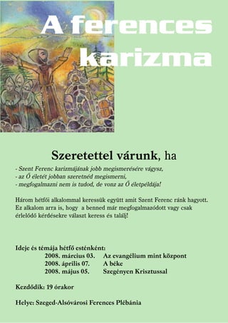 A ferences
            karizma


             Szeretettel várunk, ha
- Szent Ferenc karizmájának jobb megismerésére vágysz,
- az Ő életét jobban szeretnéd megismerni,
- megfogalmazni nem is tudod, de vonz az Ő életpéldája!

Három hétfői alkalommal keressük együtt amit Szent Ferenc ránk hagyott.
Ez alkalom arra is, hogy a benned már megfogalmazódott vagy csak
érlelődő kérdésekre választ keress és találj!




Ideje és témája hétfő esténként:
           2008. március 03. Az evangélium mint központ
           2008. április 07.   A béke
           2008. május 05.     Szegényen Krisztussal

Kezdődik: 19 órakor

Helye: Szeged-Alsóvárosi Ferences Plébánia
 