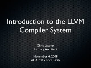 Introduction to the LLVM
    Compiler System
            Chris Lattner
         llvm.org Architect

        November 4, 2008
       ACAT’08 - Erice, Sicily
 