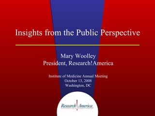 Insights from the Public Perspective Mary Woolley President, Research!America Institute of Medicine Annual Meeting October 13, 2008 Washington, DC 