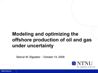 1
Modeling and optimizing the
offshore production of oil and gas
under uncertainty
Steinar M. Elgsæter - October 14, 2008
 