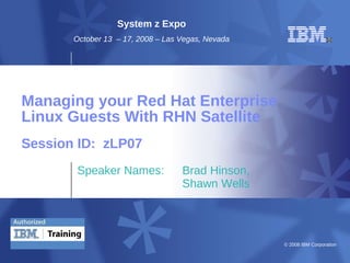 © 2008 IBM Corporation
Managing your Red Hat Enterprise
Linux Guests With RHN Satellite
Speaker Names: Brad Hinson,
Shawn Wells
Session ID: zLP07
System z Expo
October 13 – 17, 2008 – Las Vegas, Nevada
 