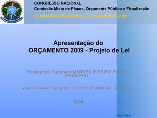 ELAB. COFF/EG
Apresentação do
ORÇAMENTO 2009 - Projeto de Lei
CONGRESSO NACIONAL
Comissão Mista de Planos, Orçamento Público e Fiscalização
SEMINÁRIOS REGIONAIS - PL ORÇAMENTO 2009
Presidente: Deputado MENDES RIBEIRO FILHO
(PMDB/RS)
Relator-Geral: Senador DELCÍDIO AMARAL (PT/MS)
2008
 