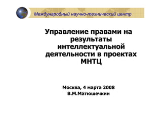 Международный научно-технический центр



    Управление правами на
          результаты
       интеллектуальной
    деятельности в проектах
             МНТЦ


           Москва, 4 марта 2008
            В.М.Матюшечкин
 