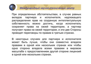 Международный научно-технический центр

При определенных обстоятельствах, в случае равных
вкладов партнера и исполнителя, надлежащего
распределения прав на созданную интеллектуальную
собственность можно достичь, когда исполнитель
сохраняет права на своей территории, а партнер
получает права на своей территории, и эти две Стороны
проводят переговоры по правам в третьих странах.

В некоторых случаях для партнера и исполнителя
может быть лучше, чтобы они совместно владели
правами в одной или нескольких странах или чтобы
одна сторона владела всеми правами в мировом
масштабе с предоставлением другой стороне лицензий
в одной или нескольких странах.
 