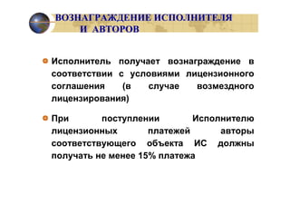 ВОЗНАГРАЖДЕНИЕ ИСПОЛНИТЕЛЯ
    И АВТОРОВ


Исполнитель получает вознаграждение в
соответствии с условиями лицензионного
соглашения    (в  случае   возмездного
лицензирования)

При       поступлении        Исполнителю
лицензионных        платежей      авторы
соответствующего объекта ИС должны
получать не менее 15% платежа
 