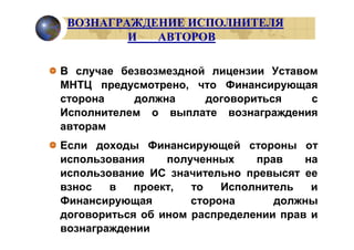 ВОЗНАГРАЖДЕНИЕ ИСПОЛНИТЕЛЯ
         И  АВТОРОВ

В случае безвозмездной лицензии Уставом
МНТЦ предусмотрено, что Финансирующая
сторона    должна     договориться    с
Исполнителем о выплате вознаграждения
авторам
Если доходы Финансирующей стороны от
использования    полученных    прав    на
использование ИС значительно превысят ее
взнос   в   проект,  то   Исполнитель   и
Финансирующая        сторона      должны
договориться об ином распределении прав и
вознаграждении
 