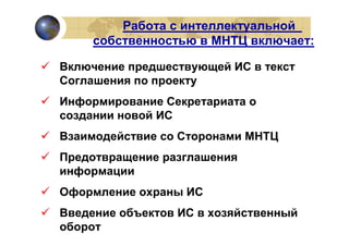 Работа с интеллектуальной
     собственностью в МНТЦ включает:

Включение предшествующей ИС в текст
Соглашения по проекту
Информирование Секретариата о
создании новой ИС
Взаимодействие со Сторонами МНТЦ
Предотвращение разглашения
информации
Оформление охраны ИС
Введение объектов ИС в хозяйственный
оборот
 