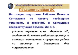 Международный научно-технический центр

        Предшествующая ИС
На стадии подготовки Рабочего Плана и
Соглашения         по   проекту        необходимо
установить     и    включить       в   Соглашение
предшествующие объекты ИС, т. е.
 указать     перечень       всех   объектов    ИС,
 созданных до начала работ по проекту, и
 имеющих отношение к существу работ
 по      проекту        и     доступных        для
 лицензирования.
 