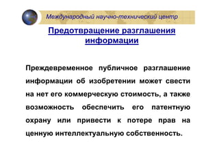 Международный научно-технический центр

     Предотвращение разглашения
            информации


Преждевременное публичное разглашение
информации об изобретении может свести
на нет его коммерческую стоимость, а также
возможность    обеспечить    его   патентную
охрану или привести к потере прав на
ценную интеллектуальную собственность.
 