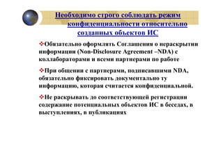 Необходимо строго соблюдать режим
        конфиденциальности относительно
           созданных объектов ИС
  Обязательно оформлять Соглашения о нераскрытии
информации (Non-Disclosure Agreement –NDA) с
коллабораторами и всеми партнерами по работе
  При общении с партнерами, подписавшими NDA,
обязательно фиксировать документально ту
информацию, которая считается конфиденциальной.
  Не раскрывать до соответствующей регистрации
содержание потенциальных объектов ИС в беседах, в
выступлениях, в публикациях
 