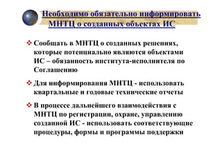 Необходимо обязательно информировать
   МНТЦ о созданных объектах ИС

Сообщать в МНТЦ о созданных решениях,
которые потенциально являются объектами
ИС – обязанность института-исполнителя по
Соглашению
Для информирования МНТЦ - использовать
квартальные и годовые технические отчеты
В процессе дальнейшего взаимодействия с
МНТЦ по регистрации, охране, управлению
созданной ИС - использовать соответствующие
процедуры, формы и программы поддержки
 