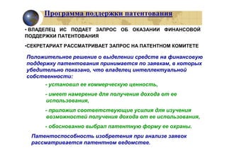 Программа поддержки патентования

• ВЛАДЕЛЕЦ ИС ПОДАЕТ ЗАПРОС ОБ ОКАЗАНИИ ФИНАНСОВОЙ
ПОДДЕРЖКИ ПАТЕНТОВАНИЯ

•СЕКРЕТАРИАТ РАССМАТРИВАЕТ ЗАПРОС НА ПАТЕНТНОМ КОМИТЕТЕ

Положительное решение о выделении средств на финансовую
поддержку патентования принимается по заявкам, в которых
убедительно показано, что владелец интеллектуальной
собственности:
      - установил ее коммерческую ценность,
      - имеет намерение для получения дохода от ее
      использования,
      - приложил соответствующие усилия для изучения
      возможностей получения дохода от ее использования,
      - обоснованно выбрал патентную форму ее охраны.
  Патентоспособность изобретения при анализе заявок
  рассматривается патентном ведомстве.
 