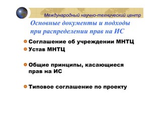 Международный научно-технический центр
Основные документы и подходы
при распределении прав на ИС
Соглашение об учреждении МНТЦ
Устав МНТЦ

Общие принципы, касающиеся
прав на ИС

Типовое соглашение по проекту
 