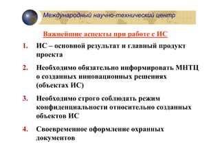 Международный научно-технический центр


      Важнейшие аспекты при работе с ИС
1.   ИС – основной результат и главный продукт
     проекта
2.   Необходимо обязательно информировать МНТЦ
     о созданных инновационных решениях
     (объектах ИС)
3.   Необходимо строго соблюдать режим
     конфиденциальности относительно созданных
     объектов ИС
4.   Cвоевременное оформление охранных
     документов
 