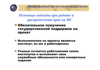 Международный научно-технический центр


Основные подходы при работе и
    распределении прав на ИС
Обязательное получение
государственной поддержки на
проект

Исполнителем по проекту является
институт, он же и работодатель

Ученые остаются работниками своих
институтов и выполняют свои
служебные обязанности или конкретные
задания
 