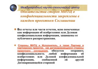 Международный научно-технический центр
  Обязательства сторон МНТЦ о
  конфиденциальности закреплены в
  каждом проектном Соглашении

Все отчеты или части отчетов, ясно помеченные
как информация об изобретениях или Деловая
конфиденциальная информация, защищены от
публичного распространения.

Стороны МНТЦ и Исполнитель, а также Партнер в
партнерских проектах, как договаривающиеся стороны
проектного соглашения, обязуется        сохранять
конфиденциальность любой информации об
изобретениях или Деловой конфиденциальной
информации,     сообщенной   ей    другой
Договаривающейся стороной
 