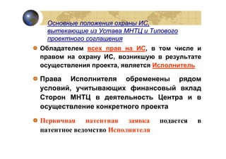 Основные положения охраны ИС,
  вытекающие из Устава МНТЦ и Типового
  проектного соглашения
Обладателем всех прав на ИС, в том числе и
правом на охрану ИС, возникшую в результате
осуществления проекта, является Исполнитель

Права Исполнителя обременены рядом
условий, учитывающих финансовый вклад
Сторон МНТЦ в деятельность Центра и в
осуществление конкретного проекта

Первичная патентная заявка        подается   в
патентное ведомство Исполнителя
 