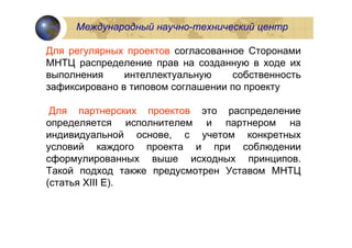 Международный научно-технический центр

Для регулярных проектов согласованное Сторонами
МНТЦ распределение прав на созданную в ходе их
выполнения     интеллектуальную    собственность
зафиксировано в типовом соглашении по проекту

 Для партнерских проектов это распределение
определяется исполнителем и партнером на
индивидуальной основе, с учетом конкретных
условий каждого проекта и при соблюдении
сформулированных выше исходных принципов.
Такой подход также предусмотрен Уставом МНТЦ
(статья XIII E).
 