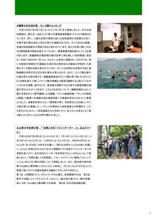 沖縄青少年交流の家：サンゴ礁ウォッチング
 平成19(2007)年9月15日（土）から17日（月）まで実施しました。今日の地
球環境は、悪化の一途をたどり様々な環境破壊問題がマスコミで報道され
ています。特に、二酸化炭素が原因で起こる地球温暖化の影響は大きく、
天候不順や海水温の上昇など様々な現象が出ており、サンゴの白化現象、
死滅も地球温暖化が原因であると言われています。私たちを取り巻くこのよ
うな環境破壊の現状を変えていくために、環境保護活動を励行していく必要
があります。渡嘉敷島の慶良間の海は世界に誇る美しい自然環境に恵ま
れ、平成17(2005)年11月には、ラムサール条約に登録され、その中でも、特
に当施設の事業を行う渡嘉志久湾沖合の西岸辺りの海域は学術的にも貴
重なサンゴ礁の宝庫と言われています。そこには多様な生き物が生息し食
物連鎖の世界が広がる生命の営みが見られます。まさに、サンゴ礁は豊か
な海を育む生命の源です。渡嘉敷島周辺のサンゴ礁を見て楽しむばかりで
なく目線を変えて美しいサンゴ礁の景観を注意深く観察すると見えてくるサ
ンゴの白化現象、海中のゴミ、海岸線の漂着ゴミなど様々な環境問題の現
実が浮かび上がってきます。このような状況について、観察体験をとおして
関心を高めさらに専門講師による講義、「サンゴ基礎知識」・「サンゴの病気
と環境」で環境への理解を深め保護活動への意識を芽生えさせていく事業
としました。事業参加者からは、「透明度が高く、別世界のような美しいサン
ゴ礁が見られ感動した」、「サンゴの病気から地球温暖化の問題まで、とて
も考えさせられた」、「地球温暖化などを防いだり、私たちに出来ることに取
り組んでいきたい」などの声が聞かれました。




立山青少年自然の家：「“自然と共生”ファシリテーター Ｊｒ．立山スクー
ル」
 平成19(2007)年6月2日（土）から3日（日）、7月14日（土）から15日（日）、8
月19日（日）から21日（火）、10月6日（土）から7日（日）、2008年2月2日（土）
から3日（日）の４回、中学生を対象に、「豊かな自然や人との出会いを通じ
て、よりよい自然とのかかわり方や人間関係づくりを促すファシリテーターの
資質を身に付け、自立性及びリーダー性を育成する」ことをねらいとして実
施しました。年間を通して５回実施し、「フィールドワーク」「環境」「コミュニケ
ーションのとり方」等の内容について実習しました。また、参加者が他の事
業「Kids森もり夢体験」にスタッフとして参加し、子どもたちとかかわることで、
実習で身に付けた成果を確認する機会にすることができました。
第１回:人間関係づくり、ボランティアの心構え、自然観察の方法          第２回:
野外で活動（ツリークライミング、火おこし、森の遊び場づくり、野外炊飯）
第３・４回:「Kids森もり夢体験」での指導   第５回：冬の自然体験活動




                                                9
 