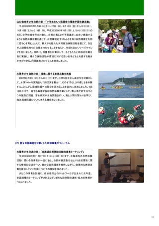 山口徳地青少年自然の家：「小学生をもつ保護者の環境学習体験活動」
 平成19(2007)年5月26日（土）～27日（日）、8月10日（金）から12日（日）、
11月10日（土）から11日（日）、平成20(2008)年1月12日（土）から13日（日）の
４回、小学校低学年を対象に、自然の美しさや不思議さに出合い感動する
ような自然体験活動を通じて、自然環境のすばらしさを知り自然環境を大切
に思う心を育むとともに、親元から離れた共同宿泊体験活動を通じて、自立
や人間関係作りの自信を持たせることをねらい、年間４回のシリーズキャン
プを行いました。同時に、保護者を対象にして、子どもたちと同様の活動を
別に実施し、様々な体験活動や環境に対する思いを子どもと共感する働き
かけができるよう保護者プログラムを実施しました。




大隈青少年自然の家：環境に関する事業活動を実施
 2007年8月2日（木）から11日（土）まで、小学５年生から高校生を対象にし
て、水深200mの深海をもつ錦江湾を舞台に､そのすばらしさや癒しさを体験
することにより､環境問題への関心を高めることを目的に実施しました。9泊
10日かけて一周する海洋型長期自然体験活動として、無人島での生活やこ
この施設の調査、汚染状況や生物調査を行い、海と人間の関わりを学び、
海洋環境問題について考える機会となりました。




（２） 青少年指導者を対象とした研修事業やフォーラム


大雪青少年交流の家：「北海道自然体験活動指導者ミーティング」
 平成19(2007)年11月17日（土）から18日（日）まで、北海道内の自然体験
活動に関わる指導者が一堂に会し、自然体験活動はもとより自然環境に関
する情報の交流を行い、豊かな自然環境を維持しながら、効果的な体験活
動を提供していく方法についての理解を深めました。
 またこの事業を契機に、参加者同士のネットワークが生まれに次年度、
全国規模のミーティングがされるなど、新たな団体間の連絡・協力の体制が
つくられました。




                                                 11
 