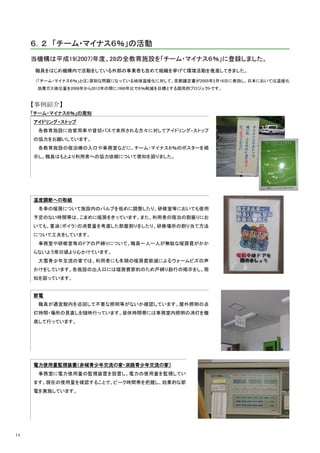 ６．２ 「チーム・マイナス６％」の活動
     当機構は平成19(2007)年度、28の全教育施設を「チーム・マイナス６％」に登録しました。
      職員をはじめ機構内で活動をしている外部の事業者も含めて組織を挙げて環境活動を推進してきました。

      （「チーム・マイナス６％」とは）深刻な問題になっている地球温暖化に対して、京都議定書が2005年2月16日に発効し、日本においては温暖化
      効果ガス排出量を2008年から2012年の間に1990年比で６％削減を目標とする国民的プロジェクトです。


     【事例紹介】
     「チーム・マイナス６％」の周知
     アイドリング・ストップ
      各教育施設に自家用車や貸切バスで来所される方々に対してアイドリング・ストップ
     の協力をお願いしています。
      各教育施設の宿泊棟の入口や事務室などに、チーム・マイナス６％のポスターを掲
     示し、職員はもとより利用者への協力依頼について周知を図りました。




     温度調節への取組
      冬季の暖房について施設内のバルブを低めに調整したり、研修室等においても使用
     予定のない時間帯は、こまめに暖房をきっています。また、利用者の宿泊の割振りにお
     いても、重油（ボイラ）の消費量を考慮した部屋割りをしたり、研修場所の割り当て方法
     について工夫をしています。
      事務室や研修室等のドアの戸締りについて、職員一人一人が無駄な暖房費がかか
     らないよう常日頃より心かけています。
      大雪青少年交流の家では、利用者にも冬期の暖房費節減によるウォームビズの声
     かけをしています。各施設の出入口には暖房費節約のため戸締り励行の掲示をし、周
     知を図っています。


     節電
      職員が適宜館内を巡回して不要な照明等がないか確認しています。屋外照明の点
     灯時間・場所の見直しを随時行っています。昼休時間帯には事務室内照明の消灯を徹
     底して行っています。




     電力使用量監視装置（赤城青少年交流の家・淡路青少年交流の家）
      事務室に電力使用量の監視装置を設置し、電力の使用量を監視してい
     ます。現在の使用量を確認することで、ピーク時間帯を把握し、効果的な節
     電を実施しています。




14
 