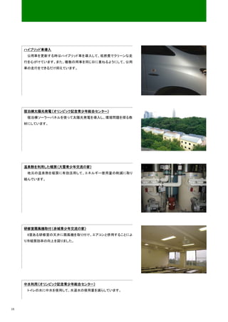 ハイブリッド車導入
      公用車を更新する時はハイブリッド車を導入して、低燃費でクリーンな走
     行を心がけています。また、複数の用事を同じ日に重ねるようにして、公用
     車の走行をできるだけ抑えています。




     宿泊棟太陽光発電（オリンピック記念青少年総合センター）
      宿泊棟ソーラーパネルを使って太陽光発電を導入し、環境問題を探る教
     材にしています。




     温泉熱を利用した暖房（大雪青少年交流の家）
      地元の温泉熱を暖房に有効活用して、エネルギー使用量の削減に取り
     組んでいます。




     研修室扇風機取付（赤城青少年交流の家）
      8室ある研修室の天井に扇風機を取り付け、エアコンと併用することによ
     り冷暖房効率の向上を図りました。




     中水利用（オリンピック記念青少年総合センター）
      トイレの水に中水を使用して、水道水の使用量を減らしています。




16
 