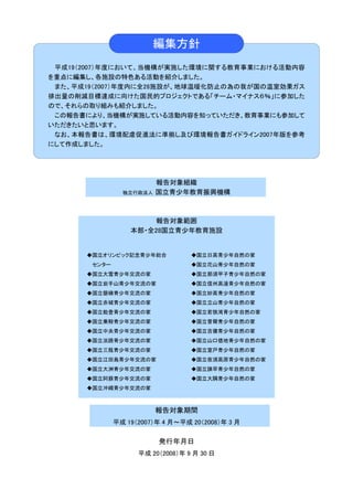 編集方針
 平成19（2007）年度において、当機構が実施した環境に関する教育事業における活動内容
を重点に編集し、各施設の特色ある活動を紹介しました。
 また、平成19（2007）年度内に全28施設が、地球温暖化防止の為の我が国の温室効果ガス
排出量の削減目標達成に向けた国民的プロジェクトである「チーム・マイナス６％」に参加した
ので、それらの取り組みも紹介しました。
 この報告書により、当機構が実施している活動内容を知っていただき、教育事業にも参加して
いただきたいと思います。
 なお、本報告書は、環境配慮促進法に準拠し及び環境報告書ガイドライン2007年版を参考
にして作成しました。




                         報告対象組織
                独立行政法人   国立青少年教育振興機構



                      報告対象範囲
                  本部・全28国立青少年教育施設


      ◆国立オリンピック記念青少年総合            ◆国立日高青少年自然の家
       センター                       ◆国立花山青少年自然の家
      ◆国立大雪青少年交流の家                ◆国立那須甲子青少年自然の家
      ◆国立岩手山青少年交流の家               ◆国立信州高遠青少年自然の家
      ◆国立磐梯青少年交流の家                ◆国立妙高青少年自然の家
      ◆国立赤城青少年交流の家                ◆国立立山青少年自然の家
      ◆国立能登青少年交流の家                ◆国立若狭湾青少年自然の家
      ◆国立乗鞍青少年交流の家                ◆国立曽爾青少年自然の家
      ◆国立中央青少年交流の家                ◆国立吉備青少年自然の家
      ◆国立淡路青少年交流の家                ◆国立山口徳地青少年自然の家
      ◆国立三瓶青少年交流の家                ◆国立室戸青少年自然の家
      ◆国立江田島青少年交流の家               ◆国立夜須高原青少年自然の家
      ◆国立大洲青少年交流の家                ◆国立諫早青少年自然の家
      ◆国立阿蘇青少年交流の家                ◆国立大隅青少年自然の家
      ◆国立沖縄青少年交流の家



                         報告対象期間
              平成 19（2007）年 4 月～平成 20（2008）年 3 月

                         発行年月日
                    平成 20（2008）年 9 月 30 日
 