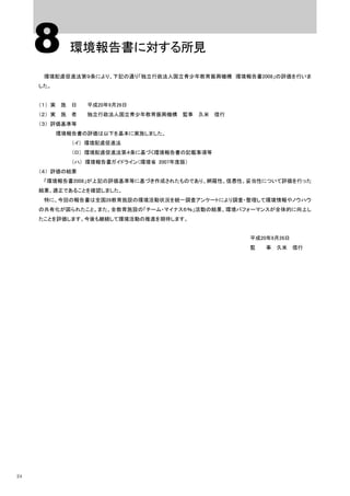 8       環境報告書に対する所見

      環境配慮促進法第９条により、下記の通り「独立行政法人国立青少年教育振興機構 環境報告書2008」の評価を行いま
     した。


     （１） 実 施 日   平成20年9月26日
     （２） 実 施 者   独立行政法人国立青少年教育振興機構 監事 久米 信行
     （３） 評価基準等
           環境報告書の評価は以下を基本に実施しました。
              （イ） 環境配慮促進法
              （ロ） 環境配慮促進法第４条に基づく環境報告書の記載事項等
              （ハ） 環境報告書ガイドライン（環境省 2007年度版）
     （４） 評価の結果
      「環境報告書2008」が上記の評価基準等に基づき作成されたものであり、網羅性、信憑性、妥当性について評価を行った
     結果、適正であることを確認しました。
      特に、今回の報告書は全国28教育施設の環境活動状況を統一調査アンケートにより調査・整理して環境情報やノウハウ
     の共有化が図られたこと。また、全教育施設の「チーム・マイナス６％」活動の結果、環境パフォーマンスが全体的に向上し
     たことを評価します。今後も継続して環境活動の推進を期待します。


                                                 平成20年9月26日
                                                 監   事 久米 信行




24
 