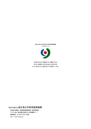 独立行政法人国立青少年教育振興機構
                                       シンボルマーク




                               大自然（緑）の中で情熱的（赤）で躍動する力と
                               自立心と協調性（青）を持ちあわせる青少年を
                              Ｙｏｕｔｈ（青少年）のＹと重ね合わせて表現しています。




     独立行政法人国立青少年教育振興機構
     作成担当部署： 財務部経理課施設 ・資産管理室
     〒151-0052 東京都渋谷区代々木神園町3－1
     電話番号： 03-3467-7021（代表）
     http：//www.niye.go.jp/




26
 