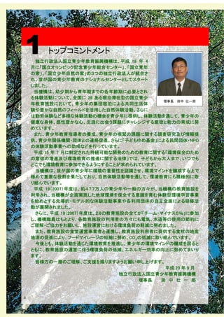 1        トップコミントメント
     独立行政法人国立青少年教育振興機構は、平成 18 年 4
    月に「国立オリンピック記念青少年総合センター」、「国立青年
    の家」、「国立少年自然の家」の３つの独立行政法人が統合さ
    れ、我が国の青少年教育のナショナルセンターとしてスタート
    しました。
     当機構は、幼少期から青年期までの各年齢期に必要とされ
    る体験活動について、全国に 28 ある宿泊滞在型の国立青少
                                         理事長 田中 壮一郎
    年教育施設において、青少年の集団宿泊による共同生活体
    験や豊かな自然のフィールドを活用した自然体験活動、さらに
    は勤労体験など多様な体験活動の機会を青少年に提供し、体験活動を通して、青少年の
    健康な身体、感性豊かな心、生涯に出会う課題にチャレンジする意欲と能力の育成に努
    めています。
     また、青少年教育指導者の養成、青少年の喫緊の課題に関する調査研究及び情報提
    供、青少年関係機関・団体との連絡促進、さらに「子どもゆめ基金」による民間団体・NPO
    の体験活動事業への助成などを行っています。
     平成 15 年 7 月に制定された持続可能な開発のための教育に関する「環境保全のため
    の意欲の増進及び環境教育の推進に関する法律」では、子どもから大人まで、いつでも
    どこでも環境教育に参加できるようにすることが求められています。
     当機構は、我が国の青少年に環境の重要性を認識させ、環境マインドを醸成する上で
    極めて重要な役割を果たしており、自然体験活動等を通して、環境教育にも積極的に取
    り組んでいます。
     平成 19（2007）年度は、約４７７万人の青少年や一般の方々が、当機構の教育施設を
    利用され、当機構が企画実施した地球環境を保全する意識を育む体験型環境学習事業
    を始めとする先導的・モデル的な体験活動事業や各利用団体の自主企画による研修活
    動が展開されました。
     さらに、平成 19（2007）年度は、２８の教育施設の全てが「チーム・マイナス６％」に参加
    し、機構職員はもとより、各教育施設の利用者の方々にも電気、水道等の使用の節約に
    ご理解・ご協力をお願いし、施設運営における環境負荷の軽減に努めました。
     また、教育施設の食堂運営事業者と連携し、教育施設利用者に提供する食材の地産
    地消の促進により、フードマイレージの短縮に努め、CO２の低減に取り組んでいます。
     今後とも、体験活動を通じた環境教育を推進し、青少年の環境マインドの醸成を図ると
    ともに、教育施設の運営に伴う環境負荷の低減、エネルギー効率の向上に努めてまいり
    ます。
     皆様方の一層のご理解、ご支援を賜りますようお願い申し上げます。
                                          平成 20 年 9 月
                              独立行政法人国立青少年教育振興機構
                                  理事長   田 中 壮 一 郎


２
 