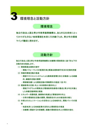 3    環境理念と活動方針

                         環境理念
    独立行政法人国立青少年教育振興機構は、あらゆる生命体にとっ
    てかけがえのない地球環境を未来に引き継ぐため、青少年の環境
    マインド醸成に努めます。




                         活動方針
    独立行政法人国立青少年教育振興機構は当機構の環境理念に基づき以下の
    活動方針を推進します。
        (1) 環境関連法規制の順守
         ・環境パフォーマンスの監視計測と関連法規制順守状況の定期的把握
        (2) 持続的環境活動の推進
         ・環境マネジメントシステムによる最高経営層を含む全職員による組織
           的、継続的活動の展開
         ・環境報告書による環境活動の情報開示の推進（１回/年）
        (3) 環境教育の充実・向上（本来業務の質的向上）
         ・環境プログラムの開発及び環境教育指導者の養成と青少年を対象と
           した体験活動事業の実施
        (4) エネルギー消費削減、廃棄物の削減など環境効率の向上
         ・日常の環境保全活動の展開、環境保全のための新技術の導入
        (5) 外部とのコミュニケーションの活性化による地域共生、環境ノウハウの提
         供
         ・地産地消による地域産業の活性化と環境保全の推進
         ・当機構に関連する外部機関、組織の環境保全向上の関係の強化




4
 