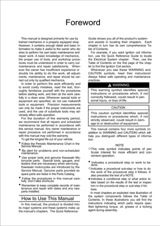 Foreword
   This manual is designed primarily for use by    Guide shows you all of the product’s system
trained mechanics in a properly equipped shop.     and assists in locating their chapters. Each
However, it contains enough detail and basic in-   chapter in turn has its own comprehensive Ta-
formation to make it useful to the owner who de-   ble of Contents.
sires to perform his own basic maintenance and        For example, if you want ignition coil informa-
repair work. A basic knowledge of mechanics,       tion, use the Quick Reference Guide to locate
the proper use of tools, and workshop proce-       the Electrical System chapter. Then, use the
dures must be understood in order to carry out     Table of Contents on the first page of the chap-
maintenance and repair satisfactorily. When-       ter to find the Ignition Coil section.
ever the owner has insufficient experience or         Whenever you see these WARNING and
doubts his ability to do the work, all adjust-     CAUTION symbols, heed their instructions!
ments, maintenance, and repair should be car-      Always follow safe operating and maintenance
ried out only by qualified mechanics.              practices.
   In order to perform the work efficiently and                       WARNING
to avoid costly mistakes, read the text, thor-
oughly familiarize yourself with the procedures      This warning symbol identifies special
before starting work, and then do the work care-     instructions or procedures which, if not
fully in a clean area. Whenever special tools or     correctly followed, could result in per-
equipment are specified, do not use makeshift        sonal injury, or loss of life.
tools or equipment. Precision measurements
can only be made if the proper instruments are                       CAUTION
used, and the use of substitute tools may ad-
                                                     This caution symbol identifies special
versely affect safe operation.
                                                     instructions or procedures which, if not
   For the duration of the warranty period,
                                                     strictly observed, could result in dam-
we recommend that all repairs and scheduled
                                                     age to or destruction of equipment.
maintenance be performed in accordance with
this service manual. Any owner maintenance or         This manual contains four more symbols (in
repair procedure not performed in accordance       addition to WARNING and CAUTION) which will
with this manual may void the warranty.            help you distinguish different types of informa-
   To get the longest life out of your vehicle.    tion.
• Servicethe Periodic Maintenance Chart in the
  Follow
          Manual.                                                      NOTE
• maintenance. problems and non-scheduled
  Be alert for
                                                   ○This note symbol indicates points of par-
                                                    ticular interest for more efficient and con-
• Use proper tools and genuine Kawasaki Mo-         venient operation.
 torcycle parts. Special tools, gauges, and
 testers that are necessary when servicing         • done. a procedural step or work to be
                                                     Indicates
 Kawasaki motorcycles are introduced by the
 Service Manual. Genuine parts provided as
                                                   ○Indicates a procedural sub-step or how to do
                                                      the work of the procedural step it follows. It
 spare parts are listed in the Parts Catalog.         also precedes the text of a NOTE.
• fully. Don’t take shortcuts. this manual care-
   Follow the procedures in                           Indicates a conditional step or what action to
                                                      take based on the results of the test or inspec-
• Remember to keep complete records of main-          tion in the procedural step or sub-step it fol-
 tenance and repair with dates and any new            lows.
 parts installed.                                     In most chapters an exploded view illustration of
                                                   the system components follows the Table of
  How to Use This Manual                           Contents. In these illustrations you will find the
   In this manual, the product is divided into     instructions indicating which parts require spec-
its major systems and these systems make up        ified tightening torque, oil, grease or a locking
the manual’s chapters. The Quick Reference         agent during assembly.
 