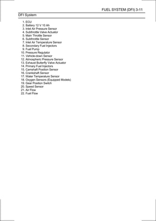 FUEL SYSTEM (DFI) 3-11
DFI System

  1. ECU
  2. Battery 12 V 10 Ah
  3. Inlet Air Pressure Sensor
  4. Subthrottle Valve Actuator
  5. Main Throttle Sensor
  6. Subthrottle Sensor
  7. Inlet Air Temperature Sensor
  8. Secondary Fuel Injectors
  9. Fuel Pump
 10. Pressure Regulator
 11. Vehicle-down Sensor
 12. Atmospheric Pressure Sensor
 13. Exhaust Butterfly Valve Actuator
 14. Primary Fuel Injectors
 15. Camshaft Position Sensor
 16. Crankshaft Sensor
 17. Water Temperature Sensor
 18. Oxygen Sensors (Equipped Models)
 19. Gear Position Switch
 20. Speed Sensor
 21. Air Flow
 22. Fuel Flow
 