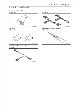 FUEL SYSTEM (DFI) 3-21
Special Tools and Sealant

Fuel Pressure Gauge Adapter:      Measuring Adapter:
57001-1593                        57001-1700




Fuel Hose:                        Kawasaki Bond (Silicone Sealant):
57001-1607                        56019-120




Speed Sensor Measuring Adapter:
57001-1667
 