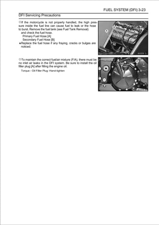 FUEL SYSTEM (DFI) 3-23
DFI Servicing Precautions

○If  the motorcycle is not properly handled, the high pres-
sure inside the fuel line can cause fuel to leak or the hose
to burst. Remove the fuel tank (see Fuel Tank Removal)
  and check the fuel hose.
    Primary Fuel Hose [A]
    Secondary Fuel Hose [B]
  Replace the fuel hose if any fraying, cracks or bulges are
  noticed.



○To maintain the correct fuel/air mixture (F/A), there must be
no inlet air leaks in the DFI system. Be sure to install the oil
filler plug [A] after filling the engine oil.
  Torque - Oil Filler Plug: Hand-tighten
 
