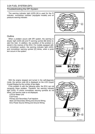 3-24 FUEL SYSTEM (DFI)
Troubleshooting the DFI System

  The warning indicator light (LED) [A] is used for the FI
indicator, immobilizer indicator (equipped models) and oil
pressure warning indicator.




Outline
  When a problem occurs with DFI system, the warning in-
dicator light (LED) [A] and FI warning symbol [B] blinks to
alert the rider. In addition, the condition of the problem is
stored in the memory of the ECU. For models equipped with
an immobilizer system, the warning indicator light (LED)
and immobilizer warning symbol [C] blinks, when a prob-
lem occurs in the system.




   With the engine stopped and turned in the self-diagnosis
mode, the service code [A] is displayed on the LCD (Liquid
Crystal Display) by the number of two digits.
   If the problem is with the following parts, the ECU can not
recognize these problem. Therefore, the warning indicator
light (LED), FI and/or immobilizer warning symbols do not
blinks, and service code is not displayed.
     LCD for Meter Unit
     Fuel Pump
     Primary and Secondary Fuel Injectors
     Stick Coil Secondary Wiring and Ground Wiring
     ECU Power Source Wiring and Ground Wiring
 