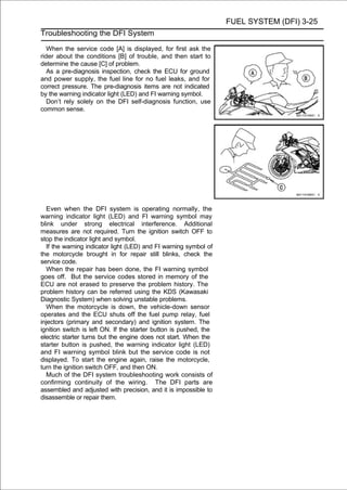 FUEL SYSTEM (DFI) 3-25
Troubleshooting the DFI System

   When the service code [A] is displayed, for first ask the
rider about the conditions [B] of trouble, and then start to
determine the cause [C] of problem.
   As a pre-diagnosis inspection, check the ECU for ground
and power supply, the fuel line for no fuel leaks, and for
correct pressure. The pre-diagnosis items are not indicated
by the warning indicator light (LED) and FI warning symbol.
   Don’t rely solely on the DFI self-diagnosis function, use
common sense.




   Even when the DFI system is operating normally, the
warning indicator light (LED) and FI warning symbol may
blink under strong electrical interference. Additional
measures are not required. Turn the ignition switch OFF to
stop the indicator light and symbol.
   If the warning indicator light (LED) and FI warning symbol of
the motorcycle brought in for repair still blinks, check the
service code.
   When the repair has been done, the FI warning symbol
goes off. But the service codes stored in memory of the
ECU are not erased to preserve the problem history. The
problem history can be referred using the KDS (Kawasaki
Diagnostic System) when solving unstable problems.
   When the motorcycle is down, the vehicle-down sensor
operates and the ECU shuts off the fuel pump relay, fuel
injectors (primary and secondary) and ignition system. The
ignition switch is left ON. If the starter button is pushed, the
electric starter turns but the engine does not start. When the
starter button is pushed, the warning indicator light (LED)
and FI warning symbol blink but the service code is not
displayed. To start the engine again, raise the motorcycle,
turn the ignition switch OFF, and then ON.
   Much of the DFI system troubleshooting work consists of
confirming continuity of the wiring. The DFI parts are
assembled and adjusted with precision, and it is impossible to
disassemble or repair them.
 