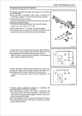 FUEL SYSTEM (DFI) 3-27
Troubleshooting the DFI System

• Pull each connector [A] apart and inspect it for corrosion,
dirt, and damage.
  If the connector is corroded or dirty, clean it carefully. If it
  is damaged, replace it. Connect the connectors securely.
• Check the wiring for continuity.
○Use the wiring diagram to find the ends of the lead which is
suspected of being a problem.
○Connect the hand tester between the ends of the leads.
    Special Tool - Hand Tester: 57001-1394
○Set the tester to the × 1 Ω range, and read the tester.
    If the tester does not read 0 Ω, the lead is defective. Re-
    place the lead or the main harness or the subharness.




○If both ends of a harness [A] are far apart, ground [B] the
one end [C], using a jumper lead [D] and check the con-
tinuity between the end [E] and the ground [F]. This en-
   ables to check a long harness for continuity. If the harness is
   open, repair or replace the harness.




○When checking a harness [A] for short circuit, open one
end [B] and check the continuity between the other end
[C] and ground [D]. If there is continuity, the harness has
  a short circuit to ground, and it must be repaired or re-
  placed.




• Narrowtests fromsuspiciousconnectors. by
continuity
           down
                   the ECU
                              locations           repeating the

    If no abnormality is found in the wiring or connectors, the
    DFI parts are the next likely suspects. Check the part,
    starting with input and output voltages. However, there is no
    way to check the ECU itself.
    If an abnormality is found, replace the affected DFI part. If
    no abnormality is found in the wiring, connectors, and DFI
    parts, replace the ECU.
 