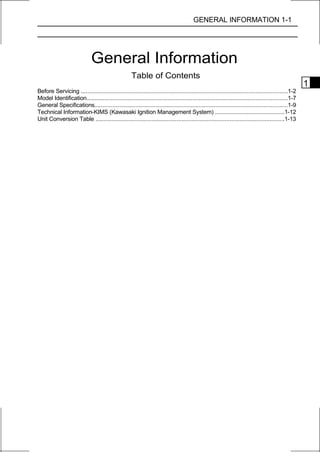 GENERAL INFORMATION 1-1




                             General Information
                                                    Table of Contents
                                                                                                                                                   1
Before Servicing ............................................................................................................................1-2
Model Identification.........................................................................................................................1-7
General Specifications....................................................................................................................1-9
Technical Information-KIMS (Kawasaki Ignition Management System) ..........................................1-12
Unit Conversion Table ..................................................................................................................1-13
 