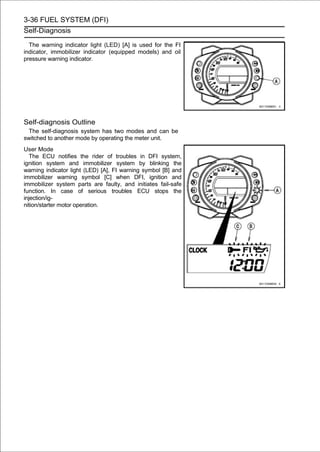 3-36 FUEL SYSTEM (DFI)
Self-Diagnosis

  The warning indicator light (LED) [A] is used for the FI
indicator, immobilizer indicator (equipped models) and oil
pressure warning indicator.




Self-diagnosis Outline
  The self-diagnosis system has two modes and can be
switched to another mode by operating the meter unit.
User Mode
   The ECU notifies the rider of troubles in DFI system,
ignition system and immobilizer system by blinking the
warning indicator light (LED) [A], FI warning symbol [B] and
immobilizer warning symbol [C] when DFI, ignition and
immobilizer system parts are faulty, and initiates fail-safe
function. In case of serious troubles ECU stops the
injection/ig-
nition/starter motor operation.
 